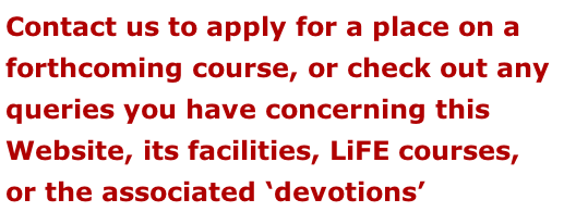 Contact us to apply for a place on a forthcoming course, or check out any  queries you have concerning this  Website, its facilities, LiFE courses, or the associated ‘devotions’